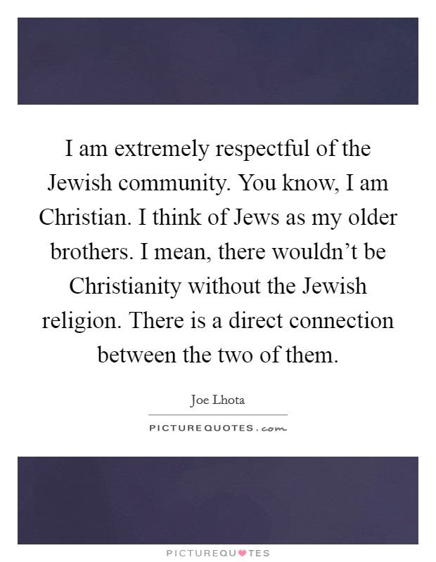 I am extremely respectful of the Jewish community. You know, I am Christian. I think of Jews as my older brothers. I mean, there wouldn't be Christianity without the Jewish religion. There is a direct connection between the two of them Picture Quote #1