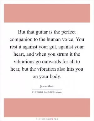 But that guitar is the perfect companion to the human voice. You rest it against your gut, against your heart, and when you strum it the vibrations go outwards for all to hear, but the vibration also hits you on your body Picture Quote #1