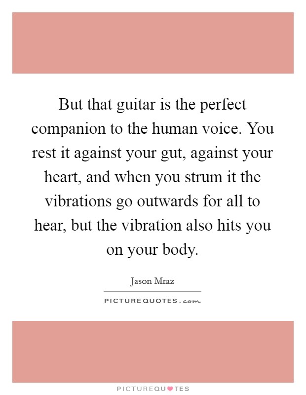 But that guitar is the perfect companion to the human voice. You rest it against your gut, against your heart, and when you strum it the vibrations go outwards for all to hear, but the vibration also hits you on your body Picture Quote #1