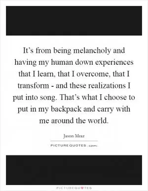 It’s from being melancholy and having my human down experiences that I learn, that I overcome, that I transform - and these realizations I put into song. That’s what I choose to put in my backpack and carry with me around the world Picture Quote #1