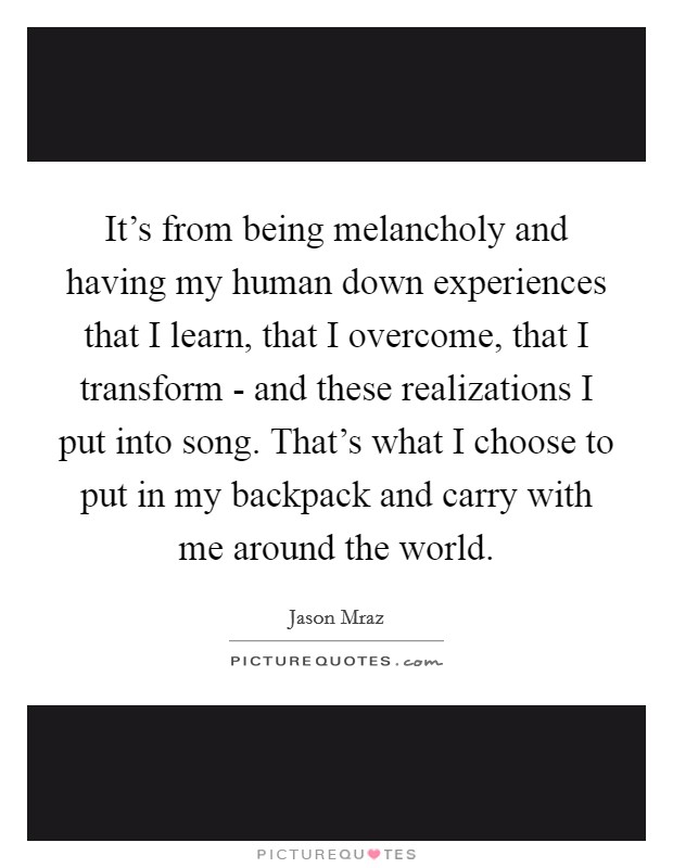 It's from being melancholy and having my human down experiences that I learn, that I overcome, that I transform - and these realizations I put into song. That's what I choose to put in my backpack and carry with me around the world Picture Quote #1