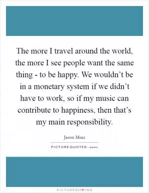 The more I travel around the world, the more I see people want the same thing - to be happy. We wouldn’t be in a monetary system if we didn’t have to work, so if my music can contribute to happiness, then that’s my main responsibility Picture Quote #1