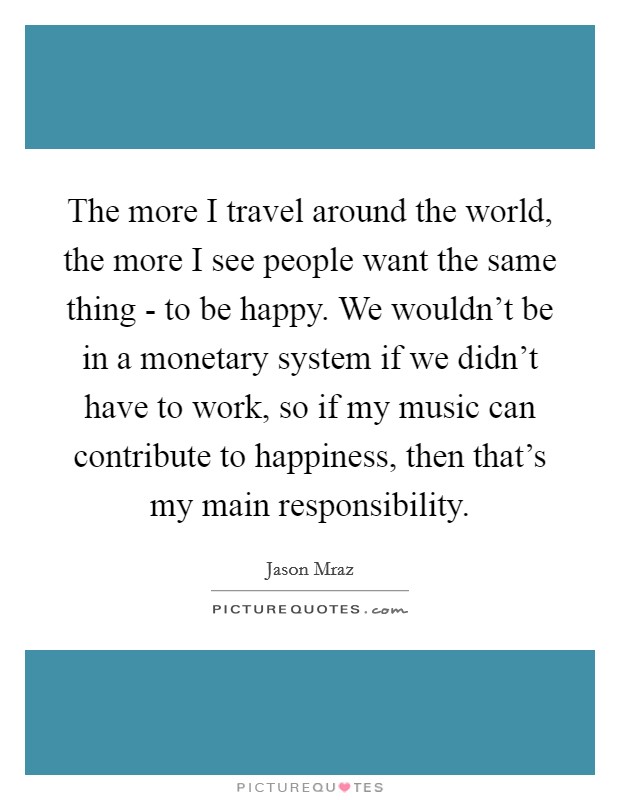 The more I travel around the world, the more I see people want the same thing - to be happy. We wouldn't be in a monetary system if we didn't have to work, so if my music can contribute to happiness, then that's my main responsibility Picture Quote #1