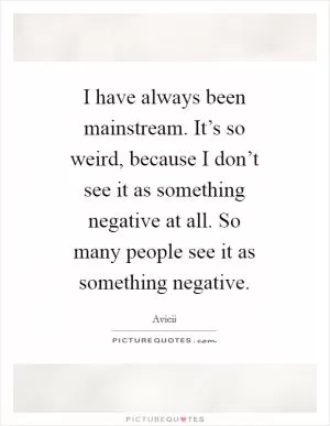I have always been mainstream. It’s so weird, because I don’t see it as something negative at all. So many people see it as something negative Picture Quote #1