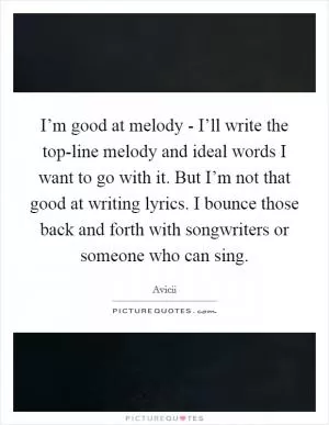 I’m good at melody - I’ll write the top-line melody and ideal words I want to go with it. But I’m not that good at writing lyrics. I bounce those back and forth with songwriters or someone who can sing Picture Quote #1