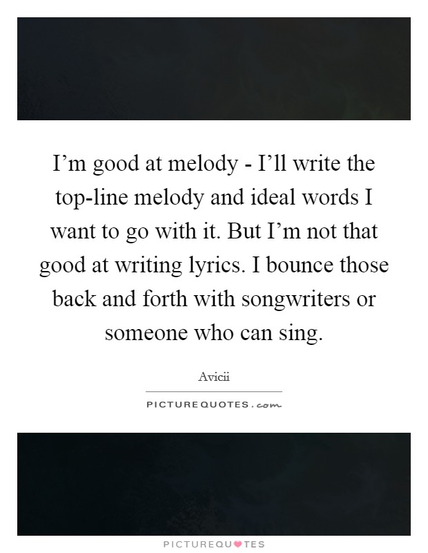 I'm good at melody - I'll write the top-line melody and ideal words I want to go with it. But I'm not that good at writing lyrics. I bounce those back and forth with songwriters or someone who can sing Picture Quote #1