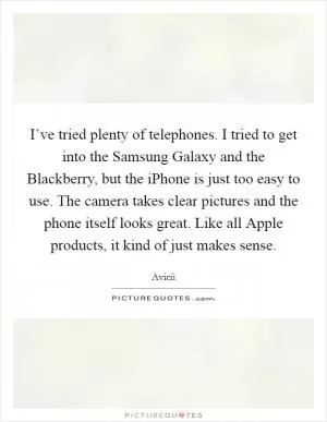 I’ve tried plenty of telephones. I tried to get into the Samsung Galaxy and the Blackberry, but the iPhone is just too easy to use. The camera takes clear pictures and the phone itself looks great. Like all Apple products, it kind of just makes sense Picture Quote #1