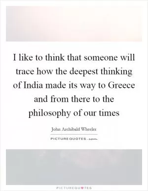 I like to think that someone will trace how the deepest thinking of India made its way to Greece and from there to the philosophy of our times Picture Quote #1
