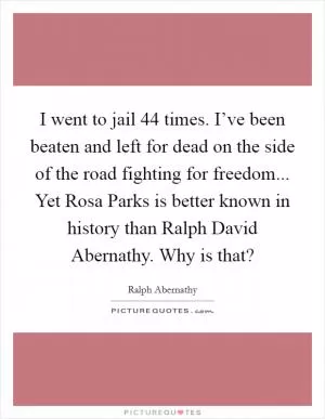 I went to jail 44 times. I’ve been beaten and left for dead on the side of the road fighting for freedom... Yet Rosa Parks is better known in history than Ralph David Abernathy. Why is that? Picture Quote #1