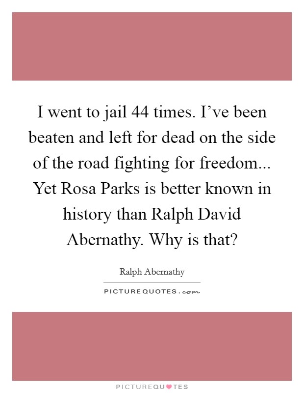 I went to jail 44 times. I've been beaten and left for dead on the side of the road fighting for freedom... Yet Rosa Parks is better known in history than Ralph David Abernathy. Why is that? Picture Quote #1