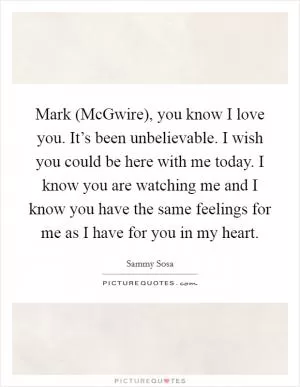 Mark (McGwire), you know I love you. It’s been unbelievable. I wish you could be here with me today. I know you are watching me and I know you have the same feelings for me as I have for you in my heart Picture Quote #1