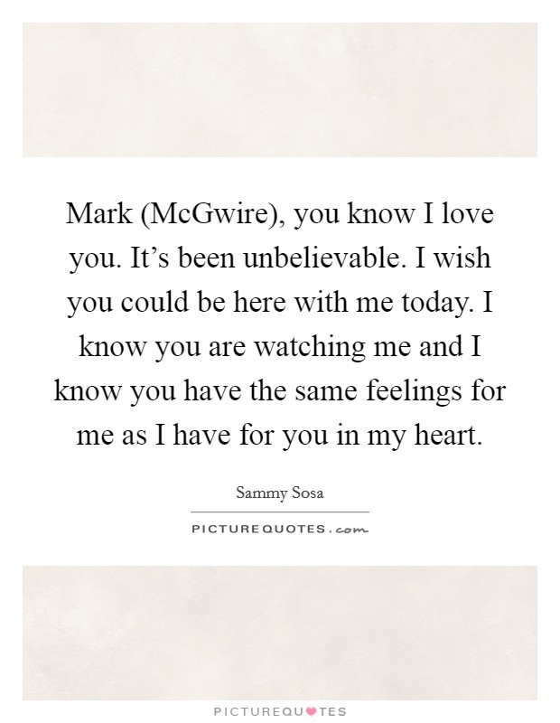 Mark (McGwire), you know I love you. It's been unbelievable. I wish you could be here with me today. I know you are watching me and I know you have the same feelings for me as I have for you in my heart Picture Quote #1