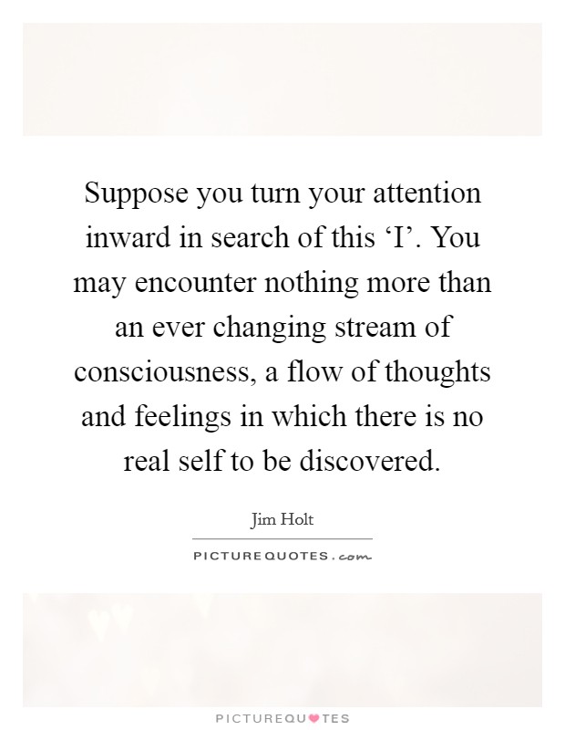 Suppose you turn your attention inward in search of this ‘I'. You may encounter nothing more than an ever changing stream of consciousness, a flow of thoughts and feelings in which there is no real self to be discovered Picture Quote #1