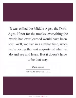 It was called the Middle Ages, the Dark Ages. If not for the monks, everything the world had ever learned would have been lost. Well, we live in a similar time, when we’re losing the vast majority of what we do and see and learn. But it doesn’t have to be that way Picture Quote #1