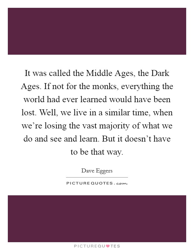 It was called the Middle Ages, the Dark Ages. If not for the monks, everything the world had ever learned would have been lost. Well, we live in a similar time, when we're losing the vast majority of what we do and see and learn. But it doesn't have to be that way Picture Quote #1