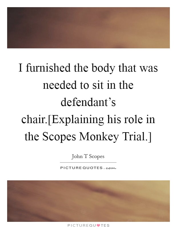 I furnished the body that was needed to sit in the defendant's chair.[Explaining his role in the Scopes Monkey Trial.] Picture Quote #1