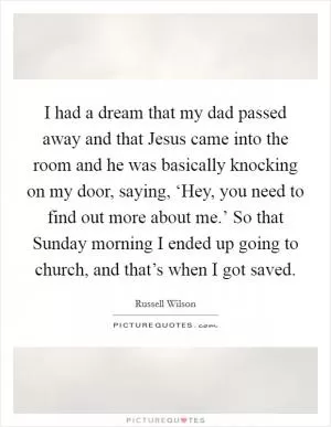 I had a dream that my dad passed away and that Jesus came into the room and he was basically knocking on my door, saying, ‘Hey, you need to find out more about me.’ So that Sunday morning I ended up going to church, and that’s when I got saved Picture Quote #1
