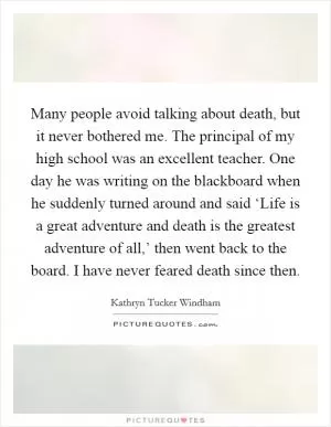 Many people avoid talking about death, but it never bothered me. The principal of my high school was an excellent teacher. One day he was writing on the blackboard when he suddenly turned around and said ‘Life is a great adventure and death is the greatest adventure of all,’ then went back to the board. I have never feared death since then Picture Quote #1
