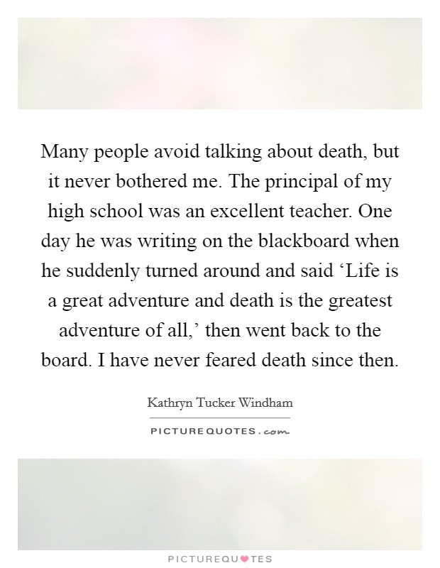 Many people avoid talking about death, but it never bothered me. The principal of my high school was an excellent teacher. One day he was writing on the blackboard when he suddenly turned around and said ‘Life is a great adventure and death is the greatest adventure of all,' then went back to the board. I have never feared death since then Picture Quote #1