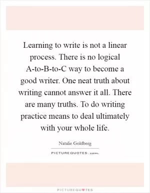 Learning to write is not a linear process. There is no logical A-to-B-to-C way to become a good writer. One neat truth about writing cannot answer it all. There are many truths. To do writing practice means to deal ultimately with your whole life Picture Quote #1