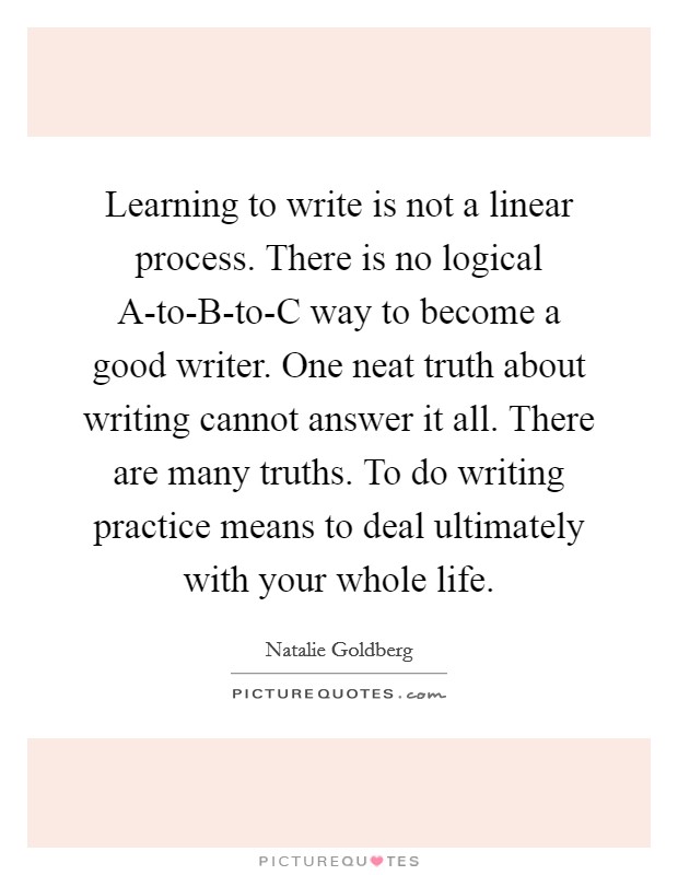 Learning to write is not a linear process. There is no logical A-to-B-to-C way to become a good writer. One neat truth about writing cannot answer it all. There are many truths. To do writing practice means to deal ultimately with your whole life Picture Quote #1