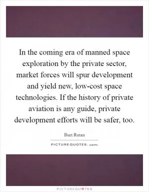 In the coming era of manned space exploration by the private sector, market forces will spur development and yield new, low-cost space technologies. If the history of private aviation is any guide, private development efforts will be safer, too Picture Quote #1