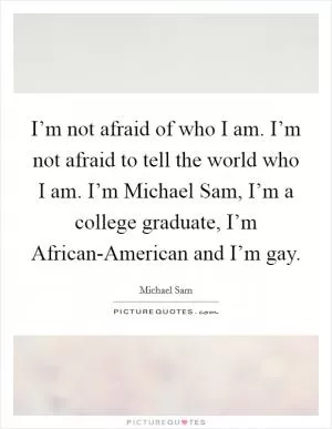 I’m not afraid of who I am. I’m not afraid to tell the world who I am. I’m Michael Sam, I’m a college graduate, I’m African-American and I’m gay Picture Quote #1