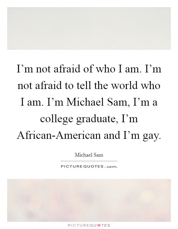 I'm not afraid of who I am. I'm not afraid to tell the world who I am. I'm Michael Sam, I'm a college graduate, I'm African-American and I'm gay Picture Quote #1