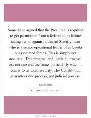 Some have argued that the President is required to get permission from a federal court before taking action against a United States citizen who is a senior operational leader of al Qaeda or associated forces. This is simply not accurate. ‘Due process’ and ‘judicial process’ are not one and the same, particularly when it comes to national security. The Constitution guarantees due process, not judicial process Picture Quote #1