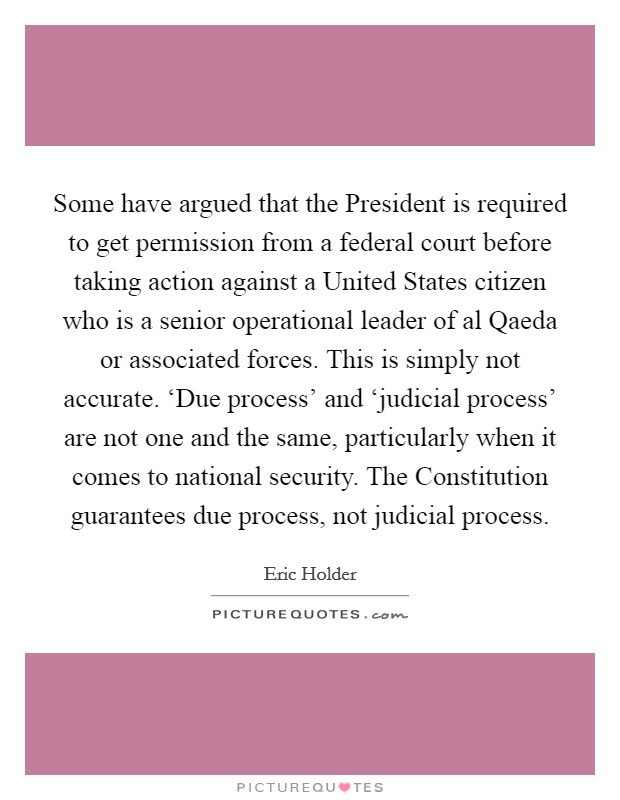 Some have argued that the President is required to get permission from a federal court before taking action against a United States citizen who is a senior operational leader of al Qaeda or associated forces. This is simply not accurate. ‘Due process' and ‘judicial process' are not one and the same, particularly when it comes to national security. The Constitution guarantees due process, not judicial process Picture Quote #1