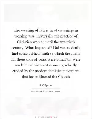 The wearing of fabric head coverings in worship was universally the practice of Christian women until the twentieth century. What happened? Did we suddenly find some biblical truth to which the saints for thousands of years were blind? Or were our biblical views of women gradually eroded by the modern feminist movement that has infiltrated the Church Picture Quote #1