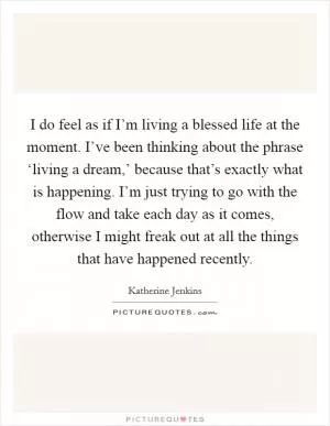 I do feel as if I’m living a blessed life at the moment. I’ve been thinking about the phrase ‘living a dream,’ because that’s exactly what is happening. I’m just trying to go with the flow and take each day as it comes, otherwise I might freak out at all the things that have happened recently Picture Quote #1