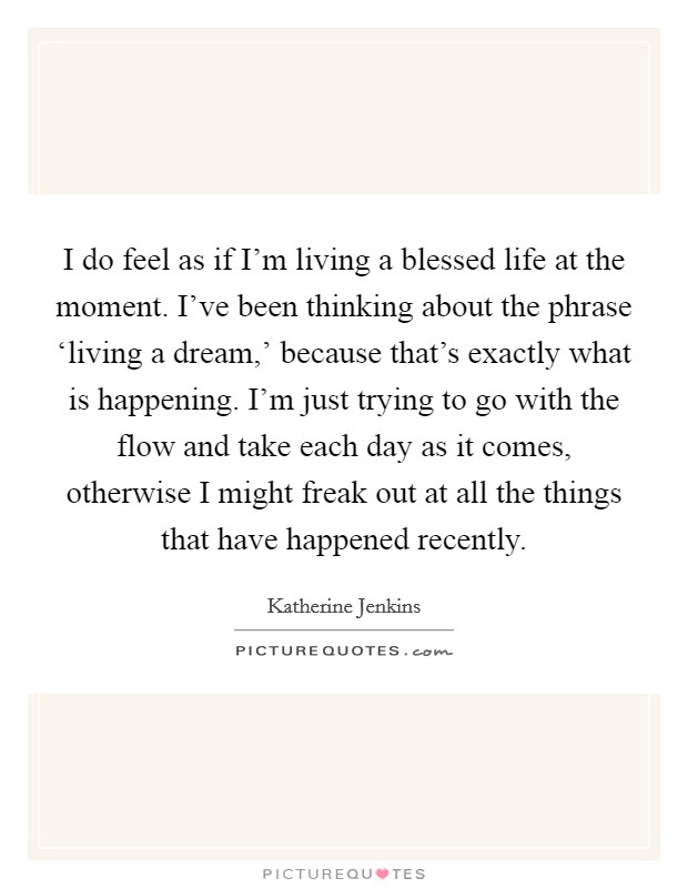 I do feel as if I'm living a blessed life at the moment. I've been thinking about the phrase ‘living a dream,' because that's exactly what is happening. I'm just trying to go with the flow and take each day as it comes, otherwise I might freak out at all the things that have happened recently Picture Quote #1