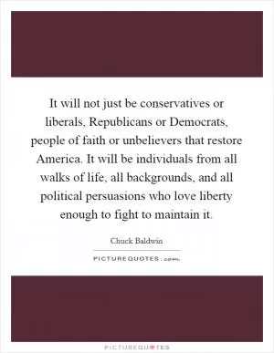 It will not just be conservatives or liberals, Republicans or Democrats, people of faith or unbelievers that restore America. It will be individuals from all walks of life, all backgrounds, and all political persuasions who love liberty enough to fight to maintain it Picture Quote #1