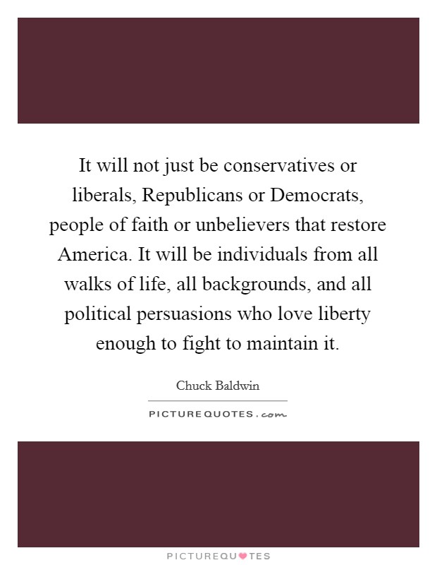 It will not just be conservatives or liberals, Republicans or Democrats, people of faith or unbelievers that restore America. It will be individuals from all walks of life, all backgrounds, and all political persuasions who love liberty enough to fight to maintain it Picture Quote #1