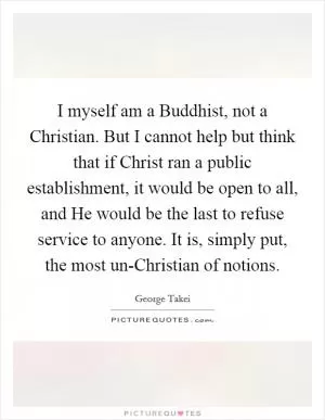 I myself am a Buddhist, not a Christian. But I cannot help but think that if Christ ran a public establishment, it would be open to all, and He would be the last to refuse service to anyone. It is, simply put, the most un-Christian of notions Picture Quote #1