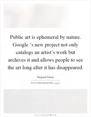 Public art is ephemeral by nature. Google ‘s new project not only catalogs an artist’s work but archives it and allows people to see the art long after it has disappeared Picture Quote #1
