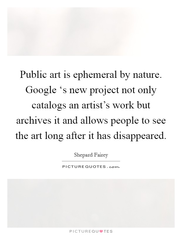 Public art is ephemeral by nature. Google ‘s new project not only catalogs an artist's work but archives it and allows people to see the art long after it has disappeared Picture Quote #1