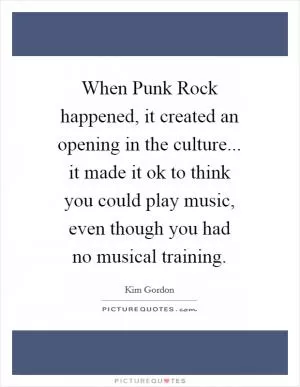 When Punk Rock happened, it created an opening in the culture... it made it ok to think you could play music, even though you had no musical training Picture Quote #1