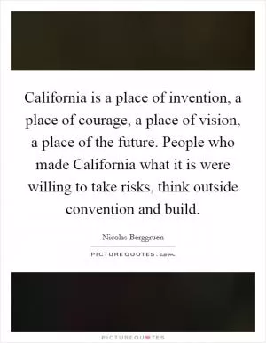 California is a place of invention, a place of courage, a place of vision, a place of the future. People who made California what it is were willing to take risks, think outside convention and build Picture Quote #1