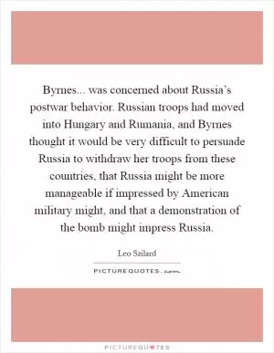 Byrnes... was concerned about Russia’s postwar behavior. Russian troops had moved into Hungary and Rumania, and Byrnes thought it would be very difficult to persuade Russia to withdraw her troops from these countries, that Russia might be more manageable if impressed by American military might, and that a demonstration of the bomb might impress Russia Picture Quote #1