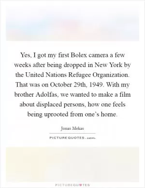 Yes, I got my first Bolex camera a few weeks after being dropped in New York by the United Nations Refugee Organization. That was on October 29th, 1949. With my brother Adolfas, we wanted to make a film about displaced persons, how one feels being uprooted from one’s home Picture Quote #1