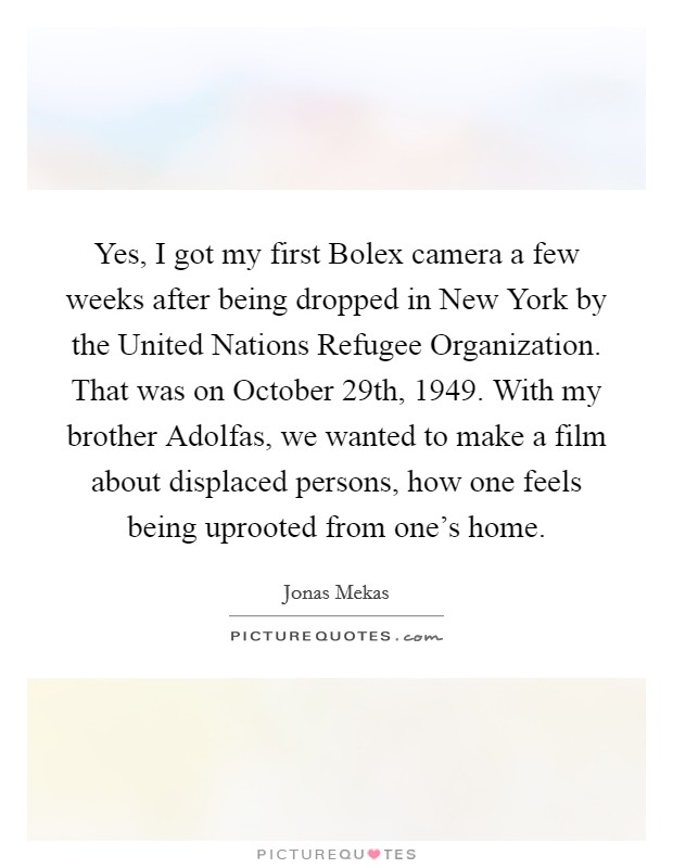 Yes, I got my first Bolex camera a few weeks after being dropped in New York by the United Nations Refugee Organization. That was on October 29th, 1949. With my brother Adolfas, we wanted to make a film about displaced persons, how one feels being uprooted from one's home Picture Quote #1