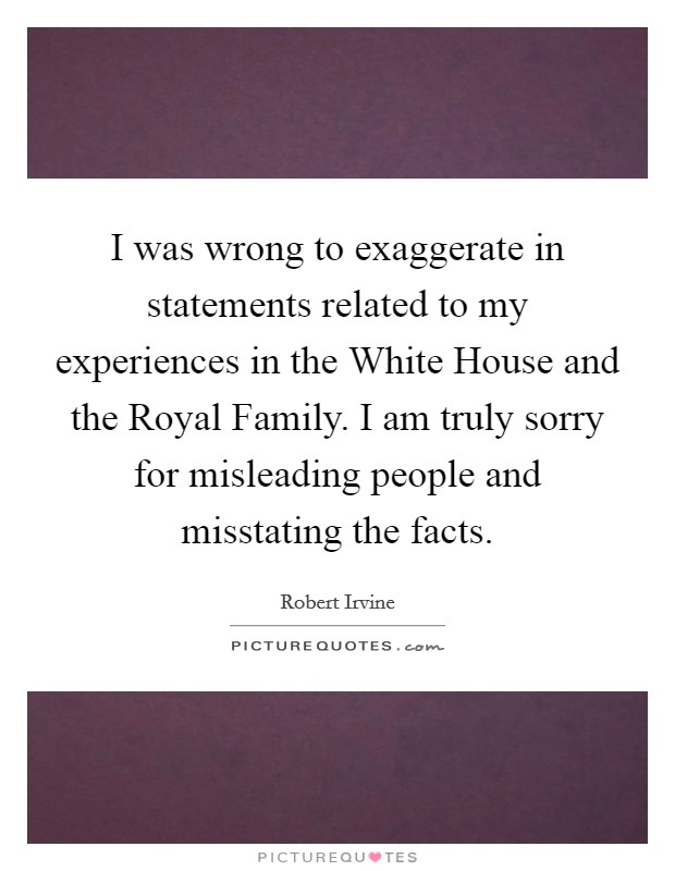 I was wrong to exaggerate in statements related to my experiences in the White House and the Royal Family. I am truly sorry for misleading people and misstating the facts Picture Quote #1