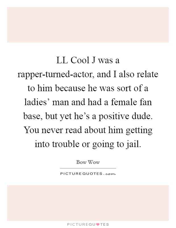 LL Cool J was a rapper-turned-actor, and I also relate to him because he was sort of a ladies’ man and had a female fan base, but yet he’s a positive dude. You never read about him getting into trouble or going to jail Picture Quote #1