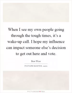 When I see my own people going through the tough times, it’s a wake-up call. I hope my influence can impact someone else’s decision to get out here and vote Picture Quote #1