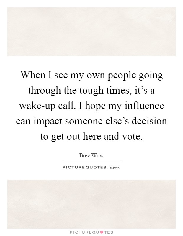 When I see my own people going through the tough times, it's a wake-up call. I hope my influence can impact someone else's decision to get out here and vote Picture Quote #1