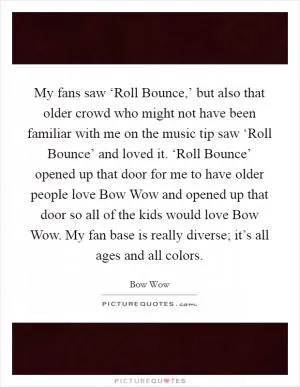 My fans saw ‘Roll Bounce,’ but also that older crowd who might not have been familiar with me on the music tip saw ‘Roll Bounce’ and loved it. ‘Roll Bounce’ opened up that door for me to have older people love Bow Wow and opened up that door so all of the kids would love Bow Wow. My fan base is really diverse; it’s all ages and all colors Picture Quote #1