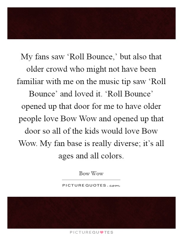 My fans saw ‘Roll Bounce,' but also that older crowd who might not have been familiar with me on the music tip saw ‘Roll Bounce' and loved it. ‘Roll Bounce' opened up that door for me to have older people love Bow Wow and opened up that door so all of the kids would love Bow Wow. My fan base is really diverse; it's all ages and all colors Picture Quote #1