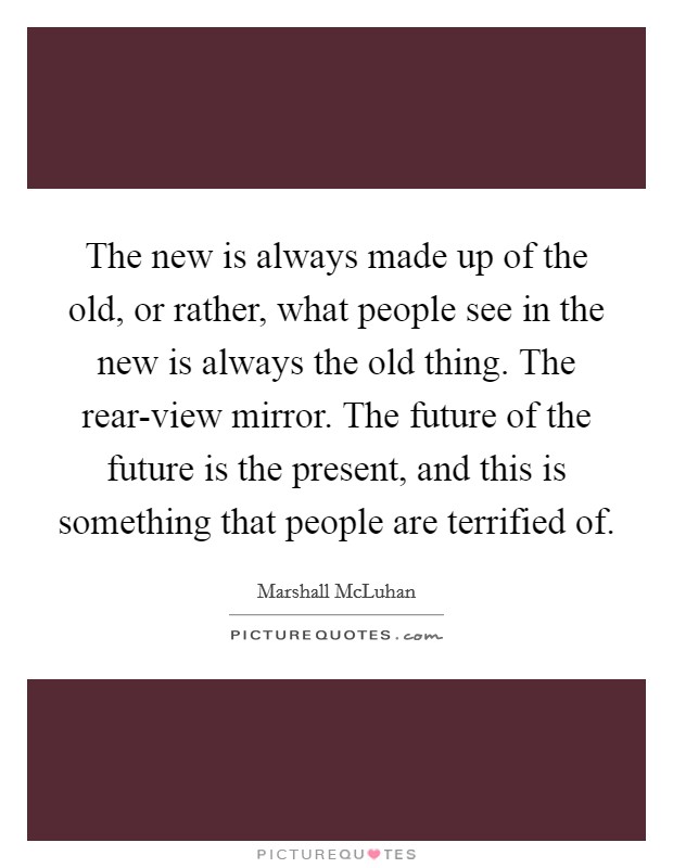 The new is always made up of the old, or rather, what people see in the new is always the old thing. The rear-view mirror. The future of the future is the present, and this is something that people are terrified of Picture Quote #1